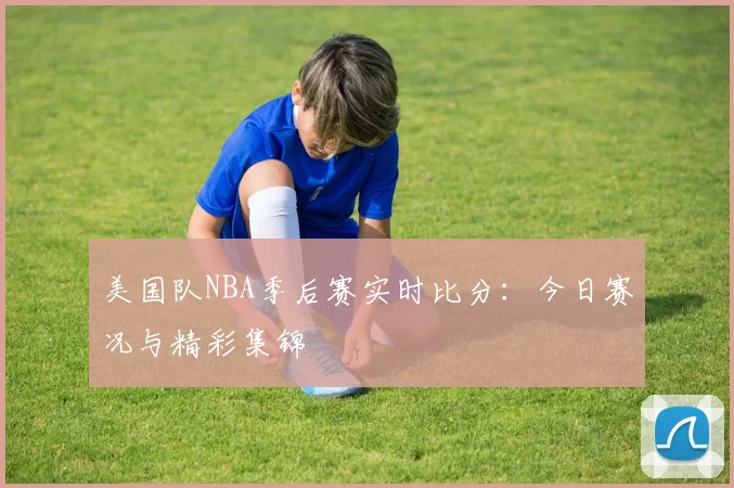 美国队NBA季后赛实时比分:今日赛况与精彩集锦