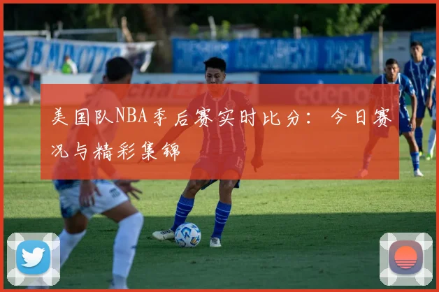 美国队NBA季后赛实时比分:今日赛况与精彩集锦
