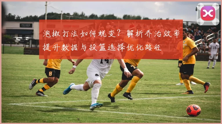 泡椒打法如何蜕变？解析乔治效率提升数据与投篮选择优化路径