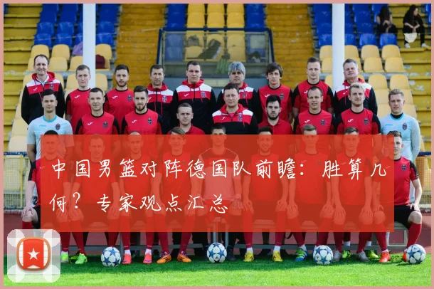 中国男篮对阵德国队前瞻:胜算几何?专家观点汇总